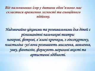 Від пальчикових ігор у дитини обов’язково має
скластися враження легкості та емоційного
підйому.
Надзвичайно цікавими та розвивальними для дітей є
різноманітні пальчикові театри:
паперові, фетрові, в’язані крючком, з гіпсокартону,
пластиліна -усі вони розвивають мислення, мовлення,
уяву, фантазію, формують моральні якості та
артистичні здібності.
 