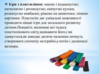  Ігри з пластиліном: мнемо і відщипуємо;
натискаємо і розмазуємо; скачуємо кульки,
розкачуємо ковбаски; ріжемо на шматочки; ліпимо
картинки. Пластилін дає унікальні можливості
проводити цікаві ігри для загального розвитку
дитини.Покажіть малюкові всі чудеса
пластилінового світу,зацікавити його,і ви
здивуєтеся,як швидко дитячи пальчики почнуть
створювати спочатку незграбні,а потім і досконалі
витвори.
 