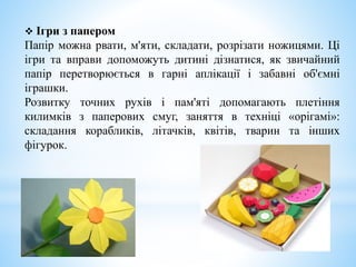  Ігри з папером
Папір можна рвати, м'яти, складати, розрізати ножицями. Ці
ігри та вправи допоможуть дитині дізнатися, як звичайний
папір перетворюється в гарні аплікації і забавні об'ємні
іграшки.
Розвитку точних рухів і пам'яті допомагають плетіння
килимків з паперових смуг, заняття в техніці «орігамі»:
складання корабликів, літачків, квітів, тварин та інших
фігурок.
 