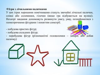 Ігри з лічильними паличками
У цих іграх хорошими помічниками стануть звичайні лічильні палички,
олівці або соломинки, гілочки (якщо гра відбувається на вулиці).
Нехитрі завдання допоможуть розвинути увагу, уяву, познайомитися з
геометричними фігурами і поняттям симетрії.
- побудова простих фігур;
- побудова складних фігур;
- перебудова фігур (різноманітні головоломки – забери, або добав
паличку)
 