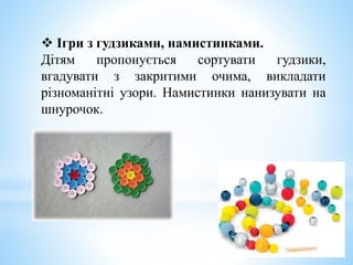 Ігри з гудзиками, намистинками.
Дітям пропонується сортувати гудзики,
вгадувати з закритими очима, викладати
різноманітні узори. Намистинки нанизувати на
шнурочок.
 