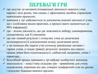  гра залучає до активної пізнавальної діяльності кожного учня
окремо і всіх разом, тим самим, є ефективним засобом управління
навчальним процесом;
 навчання у грі здійснюється за допомогою власної діяльності учня,
що є особливим видом практики, в процесі якого засвоюється до
90% інформації;
 гра – вільна діяльність, що дає можливість вибору, самовираження,
саморозвитку для її учасників;
 гра має певний результат і стимулює учня до досягнення
мети(перемоги) й усвідомлення шляху досягнення мети;
 у грі команди або окремі учні спочатку рівні(немає поганих і
гарних учнів, а тільки гравці); результат залежить від самого
гравця, рівня його підготовленості, здібностей, витримки, умінь і
характеру;
 безосібний процес навчання у грі набуває особистого значення;
 змагальність – невід’ємна складова гри – приваблива для учнів;
задоволення, отримане від гри, створює комфортний стан на уроках
і підсилює бажання вивчати предмет.
 