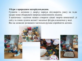 Ігри з природним матеріалом,водою.
Гуляючи з дитиною у дворі,у парку,в лісі,зверніть увагу на те,як
щедро може обдарувати природа навколишнім людину.
З камінчика і паличок можно створити цікаві творчи композиції ,зі
снігу та глини лупити великі і маленькі фігури,хлюпатися у воді.
Все це дозволяє розвивати тактильно-рухове сприйняття дитини.
 