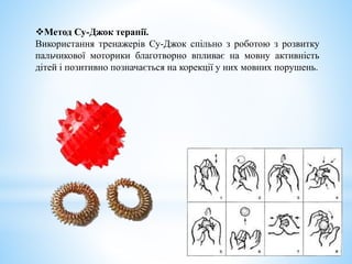 Метод Су-Джок терапії.
Використання тренажерів Су-Джок спільно з роботою з розвитку
пальчикової моторики благотворно впливає на мовну активність
дітей і позитивно позначається на корекції у них мовних порушень.
 