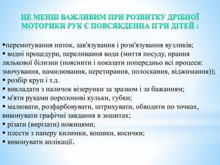 перемотування ниток, зав'язування і розв'язування вузликів;
 водні процедури, переливання води (миття посуду, прання
лялькової білизни (пояснити і показати попередньо всі процеси:
змочування, намилювання, перетирання, полоскання, віджимання));
 розбір круп і т.д.
 викладати з паличок візерунки за зразком і за бажанням;
 м'яти руками поролонові кульки, губки;
 малювати, розфарбовувати, штрихувати, обводити по точках,
виконувати графічні завдання в зошитах;
 різати (вирізати) ножицями;
 плести з паперу килимки, кошики, косички;
 виконувати аплікації.
 