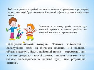 В.О.Сухомлинський говорив: "Витоки здібностей і
обдарування дітей на кінчиках пальців. Від пальців,
образно кажучи, йдуть найтонші нитки – струмочки, які
живлять джерело творчої думки. Іншими словами, чим
більше майстерності в дитячій руці, тим розумніша
дитина".
Робота з розвитку дрібної моторики повинна проводитись регулярно,
адже саме тоді буде досягнений вагомий ефект від цих спеціальних
вправ.
Завдання з розвитку рухів пальців рук
повинні приносити дитині радість, не
повинні викликати перевтомлення.
 