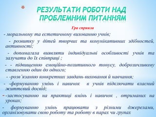 *
Гра сприяла
- моральному та естетичному вихованню учнів;
- розвитку у дітей творчих та комунікативних здібностей,
активності;
- допомагала виявляти індивідуальні особливості учнів та
залучати до їх співпраці ;
- - підвищенню емоційно-позитивного тонусу, доброзичливому
ставленню один до одного;
- -розв’язанню конкретних завдань виховання й навчання;
- -формуванню умінь і навичок в учнів підключати власний
життєвий досвід;
--застосуванню на практиці вмінь і навичок , отриманих на
уроках;
- формуванню умінь працювати з різними джерелами,
організовувати свою роботу та роботу в парах чи групах
 