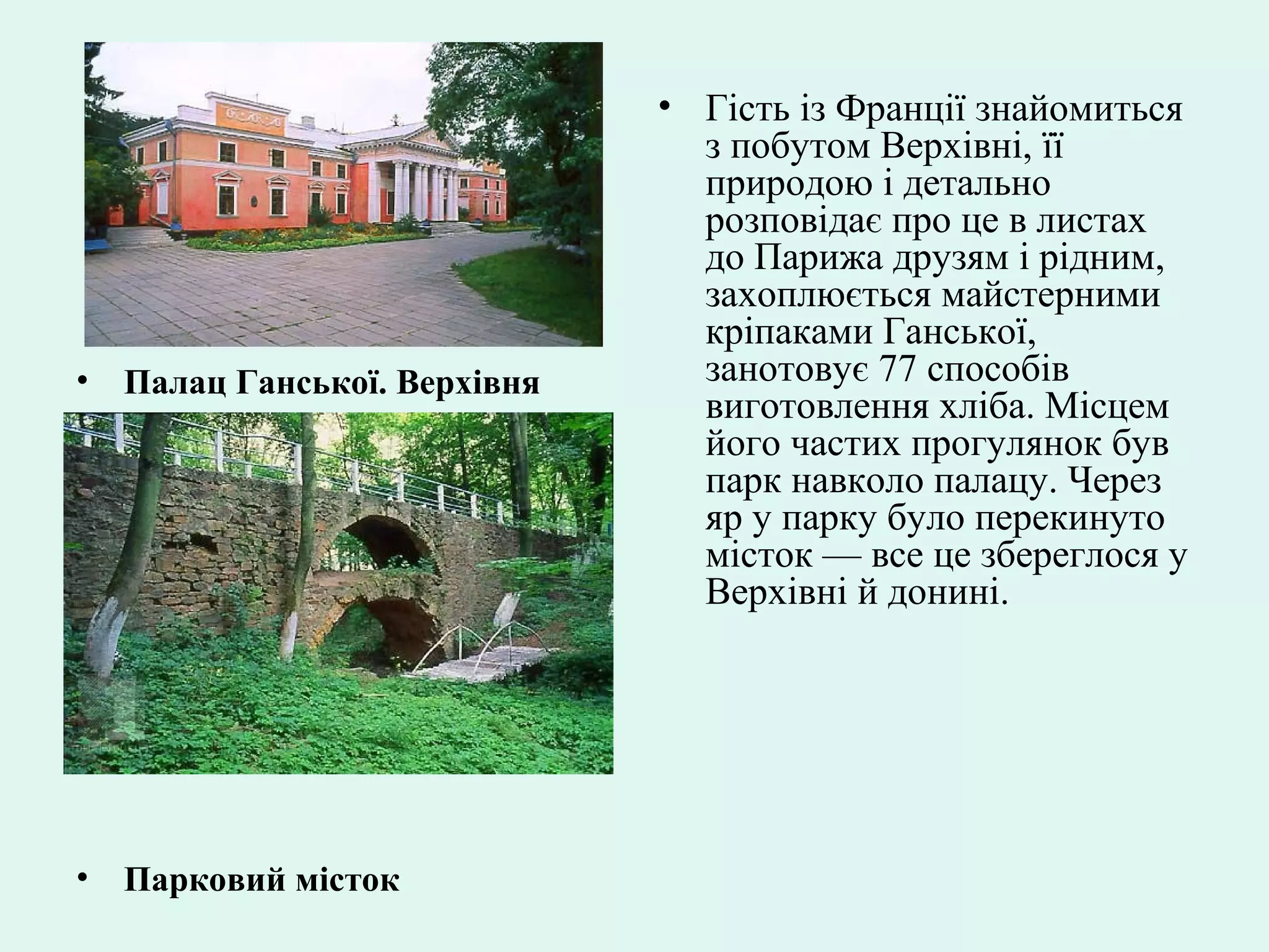 • Палац Ганської. Верхівня
• Парковий місток
• Гість із Франції знайомиться
з побутом Верхівні, її
природою і детально
розповідає про це в листах
до Парижа друзям і рідним,
захоплюється майстерними
кріпаками Ганської,
занотовує 77 способів
виготовлення хліба. Місцем
його частих прогулянок був
парк навколо палацу. Через
яр у парку було перекинуто
місток — все це збереглося у
Верхівні й донині.
 