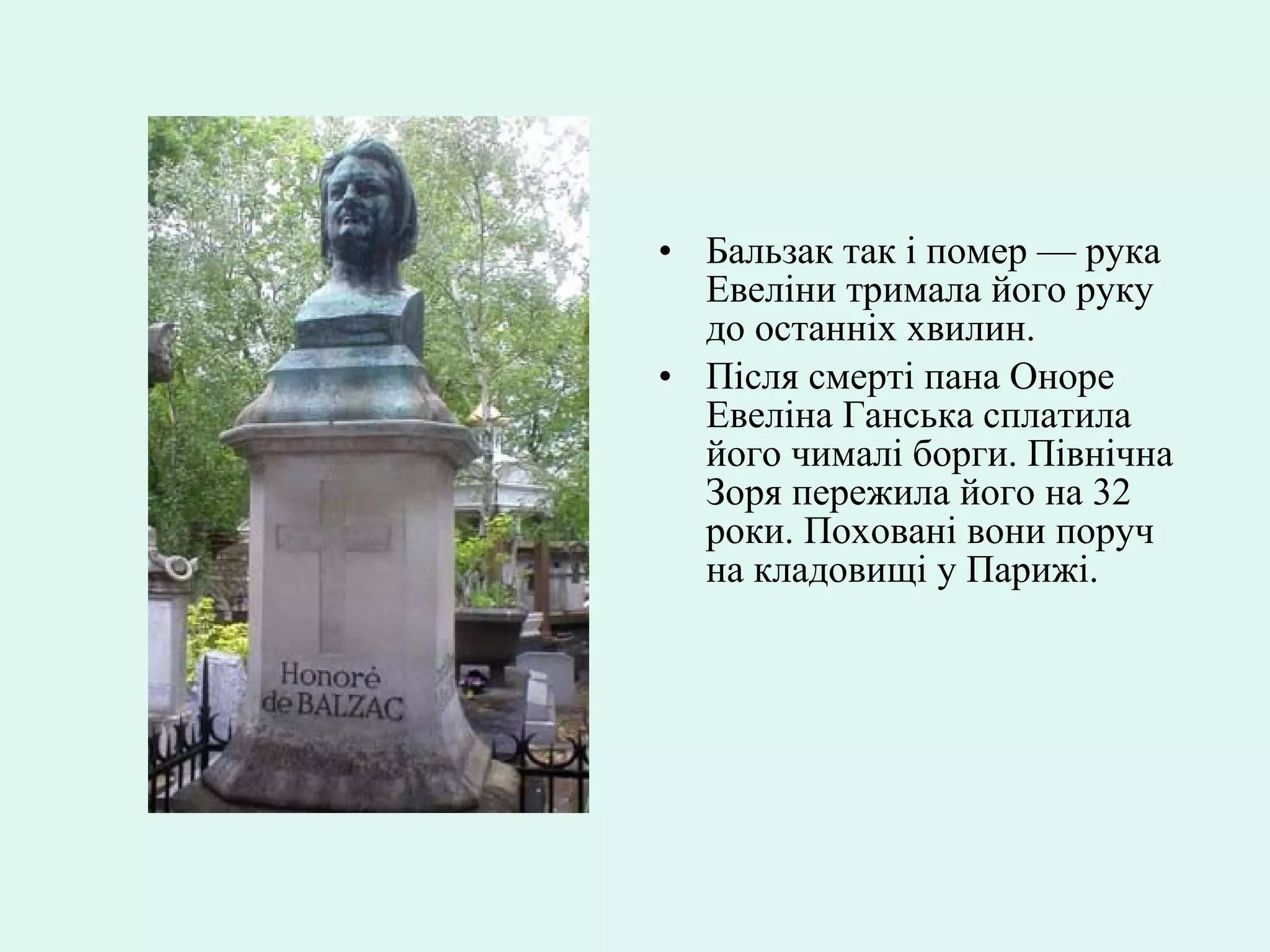 • Бальзак так і помер — рука
Евеліни тримала його руку
до останніх хвилин.
• Після смерті пана Оноре
Евеліна Ганська сплатила
його чималі борги. Північна
Зоря пережила його на 32
роки. Поховані вони поруч
на кладовищі у Парижі.
 