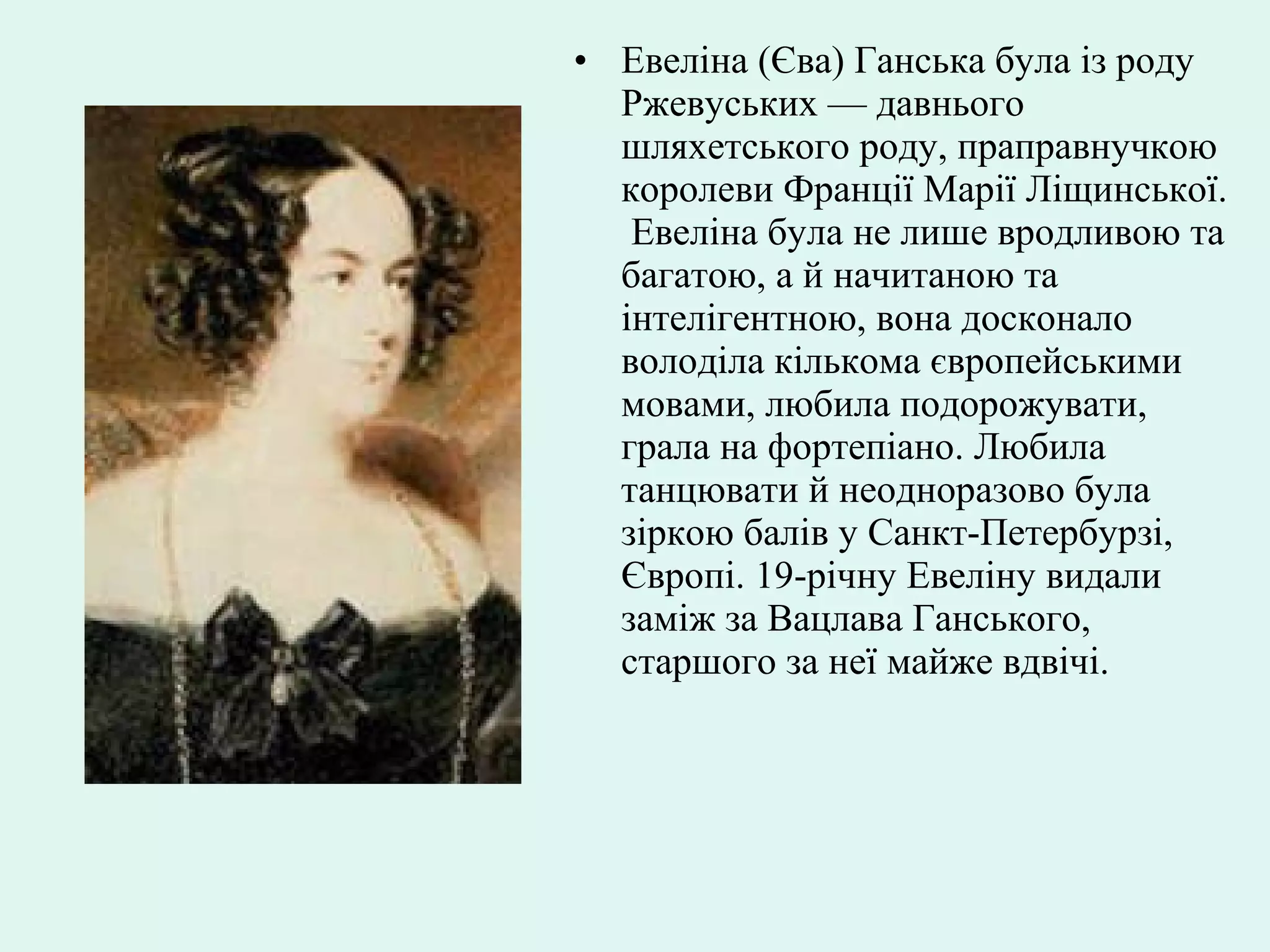 • Евеліна (Єва) Ганська була із роду
Ржевуських — давнього
шляхетського роду, праправнучкою
королеви Франції Марії Ліщинської.
Евеліна була не лише вродливою та
багатою, а й начитаною та
інтелігентною, вона досконало
володіла кількома європейськими
мовами, любила подорожувати,
грала на фортепіано. Любила
танцювати й неодноразово була
зіркою балів у Санкт-Петербурзі,
Європі. 19-річну Евеліну видали
заміж за Вацлава Ганського,
старшого за неї майже вдвічі.
 