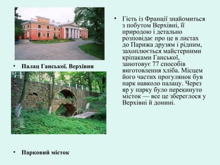 • Палац Ганської. Верхівня
• Парковий місток
• Гість із Франції знайомиться
з побутом Верхівні, її
природою і детально
розповідає про це в листах
до Парижа друзям і рідним,
захоплюється майстерними
кріпаками Ганської,
занотовує 77 способів
виготовлення хліба. Місцем
його частих прогулянок був
парк навколо палацу. Через
яр у парку було перекинуто
місток — все це збереглося у
Верхівні й донині.
 