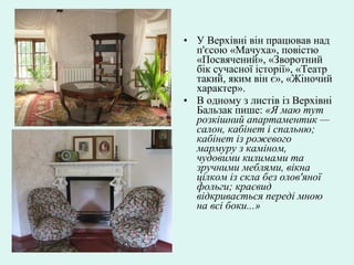 • У Верхівні він працював над
п'єсою «Мачуха», повістю
«Посвячений», «Зворотний
бік сучасної історії», «Театр
такий, яким він є», «Жіночий
характер».
• В одному з листів із Верхівні
Бальзак пише: «Я маю тут
розкішний апартаментик —
салон, кабінет і спальню;
кабінет із рожевого
мармуру з каміном,
чудовими килимами та
зручними меблями, вікна
цілком із скла без олов'яної
фольги; краєвид
відкривається переді мною
на всі боки...»
 