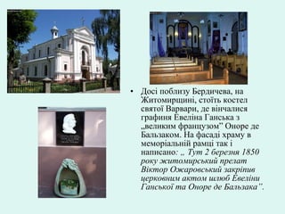 • Досі поблизу Бердичева, на
Житомирщині, стоїть костел
святої Варвари, де вінчалися
графиня Евеліна Ганська з
„великим французом” Оноре де
Бальзаком. На фасаді храму в
меморіальній рамці так і
написано: „ Тут 2 березня 1850
року житомирський прелат
Віктор Ожаровський закріпив
церковним актом шлюб Евеліни
Ганської та Оноре де Бальзака”.
 
