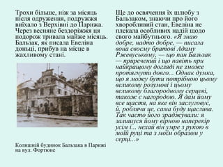 Трохи більше, ніж за місяць
після одруження, подружжя
виїхало з Верхівні до Парижа.
Через весняне бездоріжжя ця
подорож тривала майже місяць.
Бальзак, як писала Евеліна
доньці, прибув на місце в
жахливому стані.
Колишній будинок Бальзака в Парижі
на вул. Фортюне
Ще до освячення їх шлюбу з
Бальзаком, знаючи про його
хворобливий стан, Евеліна не
плекала особливих надій щодо
свого майбутнього. «Я знаю
добре, надто добре, — писала
вона своєму братові Адаму
Ржевуському, — що пан Бальзак
— приречений і що навіть при
найкращому догляді не зможе
протягнути довго... Однак думка,
що я можу бути потрібною цьому
великому розумові і цьому
великому благородному серцеві,
також є нагородою. Я дам йому
все щастя, на яке він заслуговує,
й, роблячи це, сама буду щаслива.
Так часто його зраджували: я
залишуся йому вірною наперекір
усім і... нехай він умре з рукою в
моїй руці та з моїм образом у
серці...»
 