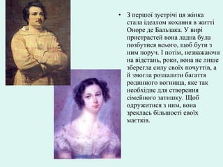 • З першої зустрічі ця жінка
стала ідеалом кохання в житті
Оноре де Бальзака. У вирі
пристрастей вона ладна була
позбутися всього, щоб бути з
ним поруч. І потім, незважаючи
на відстань, роки, вона не лише
зберегла силу своїх почуттів, а
й змогла розпалити багаття
родинного вогнища, яке так
необхідне для створення
сімейного затишку. Щоб
одружитися з ним, вона
зреклась більшості своїх
маєтків.
 