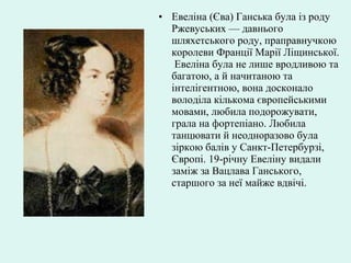 • Евеліна (Єва) Ганська була із роду
Ржевуських — давнього
шляхетського роду, праправнучкою
королеви Франції Марії Ліщинської.
Евеліна була не лише вродливою та
багатою, а й начитаною та
інтелігентною, вона досконало
володіла кількома європейськими
мовами, любила подорожувати,
грала на фортепіано. Любила
танцювати й неодноразово була
зіркою балів у Санкт-Петербурзі,
Європі. 19-річну Евеліну видали
заміж за Вацлава Ганського,
старшого за неї майже вдвічі.
 