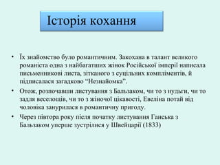 Історія кохання
• Їх знайомство було романтичним. Закохана в талант великого
романіста одна з найбагатших жінок Російської імперії написала
письменникові листа, зітканого з суцільних компліментів, й
підписалася загадково “Незнайомка”.
• Отож, розпочавши листування з Бальзаком, чи то з нудьги, чи то
задля веселощів, чи то з жіночої цікавості, Евеліна потай від
чоловіка занурилася в романтичну пригоду.
• Через півтора року після початку листування Ганська з
Бальзаком уперше зустрілися у Швейцарії (1833)
 
