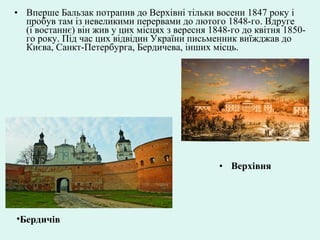 • Верхівня
• Вперше Бальзак потрапив до Верхівні тільки восени 1847 року і
пробув там із невеликими перервами до лютого 1848-го. Вдруге
(і востаннє) він жив у цих місцях з вересня 1848-го до квітня 1850-
го року. Під час цих відвідин України письменник виїжджав до
Києва, Санкт-Петербурга, Бердичева, інших місць.
•Бердичів
 