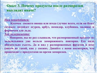 Нам понадобятся:
Кусочек свежего овоща или ягода (лучше всего, если он будет
сочным: подойдет огурец, арбуз, помидор, клубника, малина) и
формочки для льда.
Ход эксперимента:
Наверное, вы не раз слышали, что размороженный продукт из
холодильника уже нельзя замораживать повторно. Его надо
обязательно съесть. Да и вид у размороженных фруктов и ягод
совсем не такой, как у свежих. Давайте с вами посмотрим, что
происходит с продуктами во время заморозки.
Опыт 3. Почему продукты после разморозки
выглядят иначе?
 