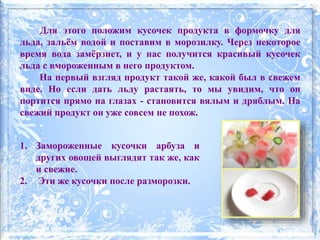 1. Замороженные кусочки арбуза и
других овощей выглядят так же, как
и свежие.
2. Эти же кусочки после разморозки.
Для этого положим кусочек продукта в формочку для
льда, зальём водой и поставим в морозилку. Через некоторое
время вода замёрзнет, и у нас получится красивый кусочек
льда с вмороженным в него продуктом.
На первый взгляд продукт такой же, какой был в свежем
виде. Но если дать льду растаять, то мы увидим, что он
портится прямо на глазах - становится вялым и дряблым. На
свежий продукт он уже совсем не похож.
 