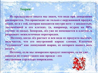 Теория:
Из предыдущего опыта мы знаем, что вода при замерзании
расширяется. Это происходит не только с окружающей продукт
водой, но и с той, которая находится внутри него - с жидкостью,
заключённой в его клетках. (а, например, огурец на 90%
состоит из воды). Замерзая, лёд уже не помещается в клетках и
разрывает межклеточные перегородки.
Поэтому, когда лёд растает и вся вода из продукта вытечет,
получается, что его внутренний каркас сломан. Клеточки
"сдуваются" как лопнувший шарик, из которого вышел весь
воздух.
Поэтому, если мы заморозим продукт повторно, то он уже
никогда не станет таким как прежде - его
внутренняя структура повреждена.
 