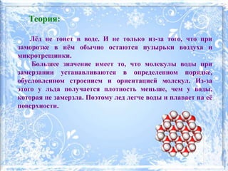 Теория:
Лёд не тонет в воде. И не только из-за того, что при
заморозке в нём обычно остаются пузырьки воздуха и
микротрещинки.
Большее значение имеет то, что молекулы воды при
замерзании устанавливаются в определенном порядке,
обусловленном строением и ориентацией молекул. Из-за
этого у льда получается плотность меньше, чем у воды,
которая не замерзла. Поэтому лед легче воды и плавает на её
поверхности.
 
