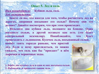 Нам понадобятся: Кубики льда, соль
Ход эксперимента:
Знаете ли вы, что иногда для того, чтобы расчистить лед на
дорогах, дворники посыпают его солью? Почему они это
делают? Давайте посмотрим, что при этом происходит.
Возьмите два кубика льда, положите на блюдце. Один
посыпьте солью, а другой оставьте как есть (это будет
контрольный экземпляр). Понаблюдайте, что будет
происходить с льдинками. Кусочек льда, посыпанный солью,
1. Берём два кусочка льда и один из них посыпаем солью.
2. Наблюдаем за процессом таяния льда.
Опыт 5. Лед и соль
начнёт таять гораздо раньше, чем простой
лёд. Если к нему приглядеться, то можно
увидеть, что соль как бы "проедает" в нём
дырочки и червячные ходы.
 