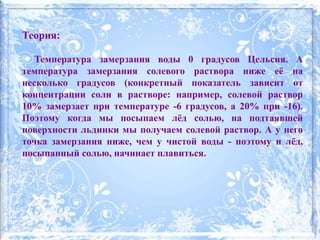 Теория:
Температура замерзания воды 0 градусов Цельсия. А
температура замерзания солевого раствора ниже её на
несколько градусов (конкретный показатель зависит от
концентрации соли в растворе: например, солевой раствор
10% замерзает при температуре -6 градусов, а 20% при -16).
Поэтому когда мы посыпаем лёд солью, на подтаявшей
поверхности льдинки мы получаем солевой раствор. А у него
точка замерзания ниже, чем у чистой воды - поэтому и лёд,
посыпанный солью, начинает плавиться.
 