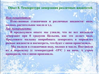 Нам понадобятся:
Пластиковые стаканчики и различные жидкости: вода,
молоко, растительное масло и т.д.
Ход эксперимента:
В предыдущем опыте мы узнали, что не все жидкости
замерзают при 0 градусов Цельсия, как это делает вода.
Предложите малышу попробовать заморозить в морозилке
разные жидкости и посмотреть, что будет с ними происходить.
Мы налили в стаканчики воду, молоко и масло. Поставили
их в морозилку (с температурой -15°C ) на ночь. А утром
проверили, что с ними произошло.
Опыт 8. Температура замерзания различных жидкостей.
 