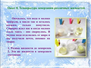 Оказалось, что вода и молоко
замёрзли, а масло так и осталось
жидким, только помутнело.
Сюрприз ждал нас и когда молоко
стало таять - оно свернулось. В
молоке вода отделилась от жира и
мы получили нечто, похожее на
творог.
1. Разные жидкости до заморозки.
2. Эти же жидкости в замерзшем
состоянии.
Опыт 8. Температура замерзания различных жидкостей.
 