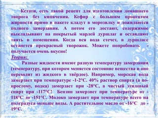Кстати, есть такой рецепт для изготовления домашнего
творога без кипячения. Кефир с большим процентом
жирности прямо в пакете кладут в морозилку и дожидаются
полного замерзания. А потом его достают, содержимое
выкладывают на покрытый марлей дуршлаг и оставляют
таять в помещении. Когда вся вода стечет, в дуршлаге
останется прекрасный творожок. Можете попробовать -
получается очень вкусно!
Теория:
Разные жидкости имеют разную температуру замерзания
(температуру, при котором меняется состояние вещества и оно
переходит из жидкого в твёрдое). Например, морская вода
замерзает при температуре -1-2°С. 40% раствор спирта (а по-
простому, водка) замерзает при -28°С, а чистый этиловый
спирт при -117°С! Бензин замерзнет при температуре от -
118°С до -151°С. Молоко замерзает при температуре всего на
полградуса меньше воды. А растительное масло от -16°C до -
19°C.
 