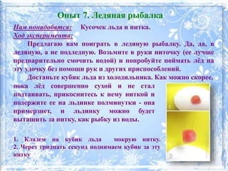 Нам понадобятся: Кусочек льда и нитка.
Ход эксперимента:
Предлагаю вам поиграть в ледяную рыбалку. Да, да, в
ледяную, а не подледную. Возьмите в руки ниточку (ее лучше
предварительно смочить водой) и попробуйте поймать лёд на
эту удочку без помощи рук и других приспособлений.
Достаньте кубик льда из холодильника. Как можно скорее,
1. Кладем на кубик льда мокрую нитку.
2. Через тридцать секунд поднимаем кубик за эту
нитку
Опыт 7. Ледяная рыбалка
пока лёд совершенно сухой и не стал
подтаивать, прикоснитесь к нему ниткой и
подержите ее на льдинке полминутки - она
примерзнет, и льдинку можно будет
вытащить за нитку, как рыбку из воды.
 