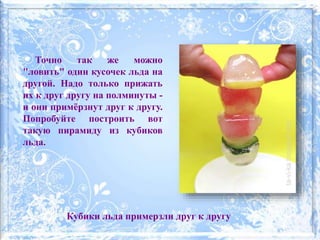 Точно так же можно
"ловить" один кусочек льда на
другой. Надо только прижать
их к друг другу на полминуты -
и они примёрзнут друг к другу.
Попробуйте построить вот
такую пирамиду из кубиков
льда.
Кубики льда примерзли друг к другу
 
