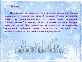 Теория:
Происходит это потому, что лёд очень холодный. На его
поверхности температура ниже 0 градусов. И вода на мокрой
нитке от соприкосновения со льдом тоже замерзает,
"приклеиваясь" к кусочку льда. Но делать это надо быстро:
пока лед сухой. Как только он чуть подтает, он покроется
тоненькой плёнкой воды, температура которой уже
недостаточна для того, чтобы нитка примерзала.
 