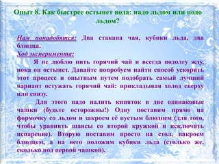 Нам понадобятся: Два стакана чая, кубики льда, два
блюдца.
Ход эксперимента:
Я не люблю пить горячий чай и всегда подолгу жду,
пока он остынет. Давайте попробуем найти способ ускорить
этот процесс и опытным путем подобрать самый лучший
вариант остужать горячий чай: прикладывая холод сверху
или снизу.
Для этого надо налить кипяток в две одинаковые
чашки (будьте осторожны!) Одну поставим прямо на
формочку со льдом и закроем её пустым блюдцем (для того,
чтобы уравнять шансы со второй кружкой и исключить
испарение). Вторую поставим просто на стол, накроем
блюдцем, а на него положим кубики льда (столько же,
сколько под первой чашкой).
Опыт 8. Как быстрее остынет вода: надо льдом или подо
льдом?
 