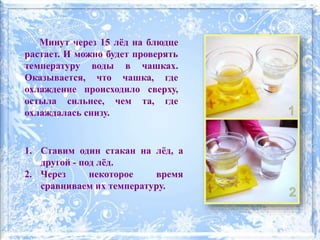 1. Ставим один стакан на лёд, а
другой - под лёд.
2. Через некоторое время
сравниваем их температуру.
Минут через 15 лёд на блюдце
растает. И можно будет проверять
температуру воды в чашках.
Оказывается, что чашка, где
охлаждение происходило сверху,
остыла сильнее, чем та, где
охлаждалась снизу.
 