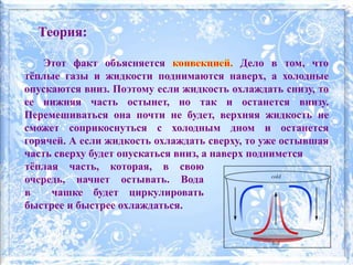 Теория:
Этот факт объясняется Дело в том, что
тёплые газы и жидкости поднимаются наверх, а холодные
опускаются вниз. Поэтому если жидкость охлаждать снизу, то
ее нижняя часть остынет, но так и останется внизу.
Перемешиваться она почти не будет, верхняя жидкость не
сможет соприкоснуться с холодным дном и останется
горячей. А если жидкость охлаждать сверху, то уже остывшая
часть сверху будет опускаться вниз, а наверх поднимется
тёплая часть, которая, в свою
очередь, начнет остывать. Вода
в чашке будет циркулировать
быстрее и быстрее охлаждаться.
 