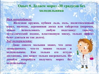 Нам понадобятся:
Железная кружка, кубики льда, соль, полиэтиленовый
пакет, молоток, деревянная доска или табуретка (впрочем,
можно использовать любую подставку: тарелку,
металлический поднос, пластиковую миску, только эффект
будет длиться не так долго).
Ход эксперимента:
Опыт 9. Делаем мороз -30 градусов без
холодильника
Даже совсем малыши знают, что дома
замораживать что-то можно только в
холодильнике. Как только его оттуда
достанешь, оно может только нагреваться. Но
давайте попробуем получить мороз без
холодильника.
 