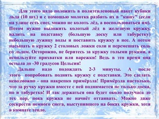 Для этого надо положить в полиэтиленовый пакет кубики
льда (10 шт.) и с помощью молотка разбить их в "кашу" (если
на улице есть снег, можно не колоть лёд, а воспользоваться им).
Потом нужно выложить колотый лёд в железную кружку,
налить на подставку (большую доску или табуретку)
небольшую лужицу воды и поставить кружку в нее. А потом
насыпать в кружку 2 столовых ложки соли и перемешать соль
со льдом. Осторожно, не беритесь за кружку голыми руками, а
используйте прихватки или варежки! Ведь в это время она
остыла до -30 градусов Цельсия!
Дальше надо подождать 2-3 минуты. А после
этого попробовать поднять кружку с подставки. Это сделать
невозможно - она накрепко примёрзла! Примёрзла настолько,
что за ручку кружки вместе с ней поднимается не только доска,
но и табуретка! И так держаться она будет около получаса до
тех пор, пока кружка не начнёт оттаивать. Можно даже
соскрести немного снега, выступившего на боках кружки, хотя
в комнате тепло.
 
