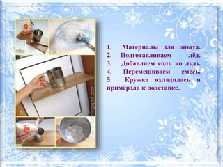 1. Материалы для опыта.
2. Подготавливаем лёд.
3. Добавляем соль ко льду.
4. Перемешиваем смесь.
5. Кружка охладилась и
примёрзла к подставке.
 