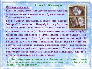 Опыт 1. Лёд в шубе
Нам понадобятся:
Кусочки льда, шуба (или другая теплая одежда),
фольга, полиэтиленовый пакет, бумага, ткань.
Ход эксперимента:
Если льдинку положить в шубу, она растает
быстрее? А вовсе нет! Попробуйте, и убедитесь
сами: возьмите два кусочка льда, положите их в
пластиковые пакеты (чтобы тающая вода не замочила шубу).
Один из них заверните в шубу, другой оставьте лежать на
открытом воздухе (это будет контрольный экземпляр). И
наблюдайте, что с ними происходит. Когда лёд на открытом
воздухе уже заметно подтает, разверните шубу - вы увидите,
что льдинка в ней тает гораздо медленнее. У нас льдинка на
воздухе растаяла полностью за полчаса, а льдинка, "одетая в
шубу", сохранялась в течении 3 часов!
1. Два одинаковых пакетика с кубиками льда до начала опыта
2. Эти же пакетики после окончания опыта: слева тот, что был в шубе,
справа - тот, что был без шубы
 