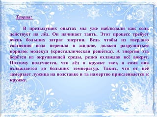 Теория:
В предыдущих опытах мы уже наблюдали как соль
действует на лёд. Он начинает таять. Этот процесс требует
очень больших затрат энергии. Ведь чтобы из твердого
состояния вода перешла в жидкое, должен разрушиться
порядок молекул (кристаллическая решётка). А энергия эта
берётся из окружающей среды, резко охлаждая всё вокруг.
Поэтому получается, что лёд в кружке тает, а сама она
охлаждается до больших температур. Таких, что от неё
замерзает лужица на подставке и та намертво приклеивается к
кружке.
.
 