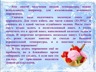 Этот способ получения низкой температуры можно
использовать, например, для изготовления домашнего
мороженого.
Сначала надо подготовить молочную смесь для
мороженого. Для этого взбить две части сливок (33-35%) и
смешать их с одной частью сгущённого молока. После этого
смесь нужно залить в полиэтиленовый пакет. А потом
поместить его в другой пакет, наполненный колотым льдом и
солью. И энергично встряхивать несколько минут. Солёный
лёд резко охладит пакетик со смесью до большой
отрицательной температуры, и в пакетике получится
настоящее мороженное!
Я так делать мороженное ещё не
пробовала, но в ближайшее время
собираюсь это сделать. А если вам это
удалось, то приглашаю поделится
своими результатами.
 