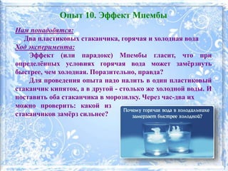 Нам понадобятся:
Два пластиковых стаканчика, горячая и холодная вода
Ход эксперимента:
Эффект (или парадокс) Мпембы гласит, что при
определённых условиях горячая вода может замёрзнуть
быстрее, чем холодная. Поразительно, правда?
Для проведения опыта надо налить в один пластиковый
стаканчик кипяток, а в другой - столько же холодной воды. И
поставить оба стаканчика в морозилку. Через час-два их
Опыт 10. Эффект Мпембы
можно проверить: какой из
стаканчиков замёрз сильнее?
 