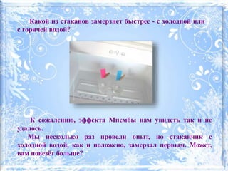 Какой из стаканов замерзнет быстрее - с холодной или
с горячей водой?
К сожалению, эффекта Мпембы нам увидеть так и не
удалось.
Мы несколько раз провели опыт, но стаканчик с
холодной водой, как и положено, замерзал первым. Может,
вам повезёт больше?
 