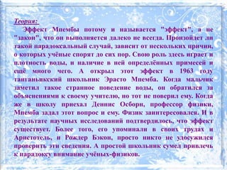 Теория:
Эффект Мпембы потому и называется "эффект", а не
"закон", что он выполняется далеко не всегда. Произойдет ли
такой парадоксальный случай, зависит от нескольких причин,
о которых учёные спорят до сих пор. Свою роль здесь играет и
плотность воды, и наличие в ней определённых примесей и
ещё много чего. А открыл этот эффект в 1963 году
танганьикский школьник Эрасто Мпемба. Когда мальчик
заметил такое странное поведение воды, он обратился за
объяснениями к своему учителю, но тот не поверил ему. Когда
же в школу приехал Деннис Осборн, профессор физики,
Мпемба задал этот вопрос и ему. Физик заинтересовался. И в
результате научных исследований подтвердилось, что эффект
существует. Более того, его упоминали в своих трудах и
Аристотель, и Рождер Бэкон, просто никто не удосужился
проверить эти сведения. А простой школьник сумел привлечь
к парадоксу внимание учёных-физиков.
 