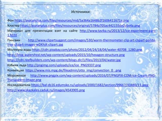 Источники:
Фон https://avatanplus.com/files/resources/mid/5a364a1648b2f1606411671a.png
Кластер https://avatanplus.com/files/resources/original/5784a705ac442155de2c6e4a.png
Материал для презентации взят на сайте http://www.tavika.ru/2013/12/ice-experiment-part-
1.html
Пингвин http://www.clipartsuggest.com/images/530/warm-thermometer-clip-art-clipart-panda-
free-clipart-images-wDKhjK-clipart.jpg
Молекула воды https://cdn.pixabay.com/photo/2012/04/24/18/04/water-40708_1280.png
http://blog.watershed.net/wp-content/uploads/2015/10/hexagon-structure.png
https://cdn.reefbuilders.com/wp-content/blogs.dir/1/files/2013/04/water.jpg
Кубики льда http://pngimg.com/uploads/ice/ice_PNG9337.png
Конвекция https://www.mis.mpg.de/fileadmin/otto_img/convection_0_.png
Мороженое http://www.pngpix.com/wp-content/uploads/2016/07/PNGPIX-COM-Ice-Cream-PNG-
Transparent-Image.png
Исследователи https://bal-ds16.edumsko.ru/uploads/2000/1682/section/99667/43480/11.jpeg
http://www.skazkales.caduk.ru/images/4543905.png
 