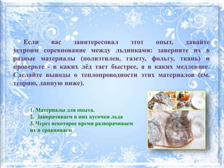 Если вас заинтересовал этот опыт, давайте
устроим соревнование между льдинками: заверните их в
разные материалы (полиэтилен, газету, фольгу, ткань) и
проверьте - в каких лёд тает быстрее, а в каких медленнее.
Сделайте выводы о теплопроводности этих материалов (см.
теорию, данную ниже).
1. Материалы для опыта.
2. Заворачиваем в них кусочки льда
3. Через некоторое время разворачиваем
их и сравниваем
 