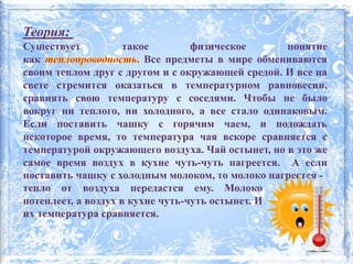 Теория:
Существует такое физическое понятие
как Все предметы в мире обмениваются
своим теплом друг с другом и с окружающей средой. И все на
свете стремится оказаться в температурном равновесии,
сравнять свою температуру с соседями. Чтобы не было
вокруг ни теплого, ни холодного, а все стало одинаковым.
Если поставить чашку с горячим чаем, и подождать
некоторое время, то температура чая вскоре сравняется с
температурой окружающего воздуха. Чай остынет, но в это же
самое время воздух в кухне чуть-чуть нагреется. А если
поставить чашку с холодным молоком, то молоко нагреется -
тепло от воздуха передастся ему. Молоко
потеплеет, а воздух в кухне чуть-чуть остынет. И
их температура сравняется.
 