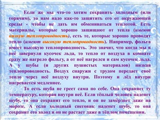 Если же мы что-то хотим сохранить холодным (или
горячим), то нам надо как-то защитить его от окружающей
среды - чтобы не дать им обмениваться теплотой. Есть
материалы, которые хорошо защищают от тепла (имеют
), есть те, которые хорошо проводят
тепло (имеют ). Например, фольга
имеет высокую теплопроводность. Это значит, что когда мы в
неё завернули кусочек льда, то тепло от воздуха в комнате
сразу же нагрело фольгу, а от неё нагрелся и сам кусочек льда.
А у шубы (и других пушистых материалов) низкая
теплопроводность. Воздух снаружи с трудом передает своё
тепло через неё воздуху внутри. Поэтому и лёд внутри
нагревается медленнее.
То есть шуба не греет сама по себе. Она сохраняет ту
температуру, которая внутри неё. Если тёплый человек наденет
шубу, то она сохранит его тепло, и он не замёрзнет даже на
морозе. А если холодный снеговик наденет шубу, то она
сохранит его холод и он не растает даже в тёплом помещении.
 